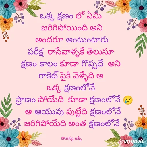 Quote by quotes - ఒక్క క్షణం లో ఏమి 
జరిగిపోయింది అని
 అందరూ అంటుంటారు 
పరీక్ష  రాసేవాళ్ళకే తెలుసూ 
క్షణం కాలం కూడా గొప్పదే  అని 
రాకెట్ పైకి వెళ్ళేది ఆ 
ఒక్క క్షణంలోనే 
  ప్రాణం పోయేది  కూడా క్షణంలోనే 😢
 ఆ ఆయువు పుట్టేది క్షణంలోనే
జరిగిపోయేది అంత క్షణంలోనే

సౌజన్య జక్కి  - Made using Quotes Creator App, Post Maker App