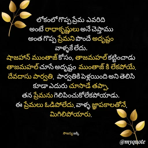 Quote by quotes - లోకంలో గొప్ప ప్రేమ  ఎవరిది 
 అంటే రాధాకృష్ణులు అనే చెప్తాము 
అంత గొప్ప ప్రేమని పొందే అదృష్టం 
వాళ్ళకే లేదు.
షాజహాన్ ముంతాజ్ కోసం, తాజమహల్ కట్టించాడు 
తాజమహల్ చూసే అదృష్టం  ముంతాజ్ కి లేకపోయే.
దేవదాసు పార్వతి,   పార్వతికి పెళ్లయింది అని తెలిసి కూడా ఎదురు చూసాడే తప్పా, 
తన ప్రేమను గెలిపించుకోలేకపోయాడు. 
ఈ ప్రేమలు ఓడిపోలేదు, వాళ్ళ జ్ఞాపకాలతోనే, మిగిలిపోయారు. 
 

సౌజన్య జక్కి  - Made using Quotes Creator App, Post Maker App