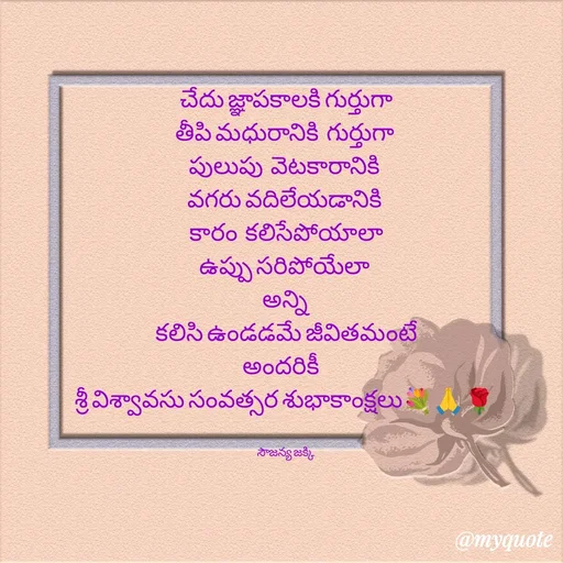 Quote by quotes - 
చేదు జ్ఞాపకాలకి గుర్తుగా
తీపి మధురానికి  గుర్తుగా 
పులుపు  వెటకారానికి 
వగరు వదిలేయడానికి 
కారం  కలిసేపోయాలా
ఉప్పు సరిపోయేలా 
అన్ని 
 కలిసి ఉండడమే జీవితమంటే 
అందరికీ   
శ్రీ విశ్వావసు సంవత్సర శుభాకాంక్షలు💐🙏🌹 


సౌజన్య జక్కి  - Made using Quotes Creator App, Post Maker App