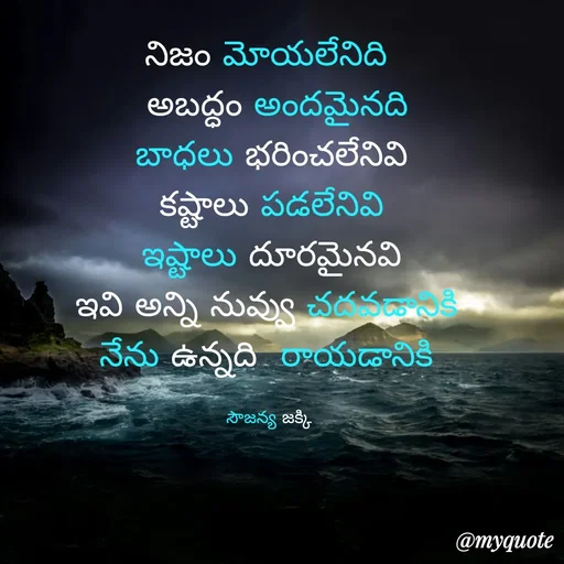 Quote by quotes - నిజం మోయలేనిది 
 అబద్ధం అందమైనది
బాధలు భరించలేనివి
 కష్టాలు పడలేనివి 
 ఇష్టాలు దూరమైనవి 
ఇవి అన్ని నువ్వు చదవడానికి 
నేను ఉన్నది  రాయడానికి 

సౌజన్య జక్కి  - Made using Quotes Creator App, Post Maker App