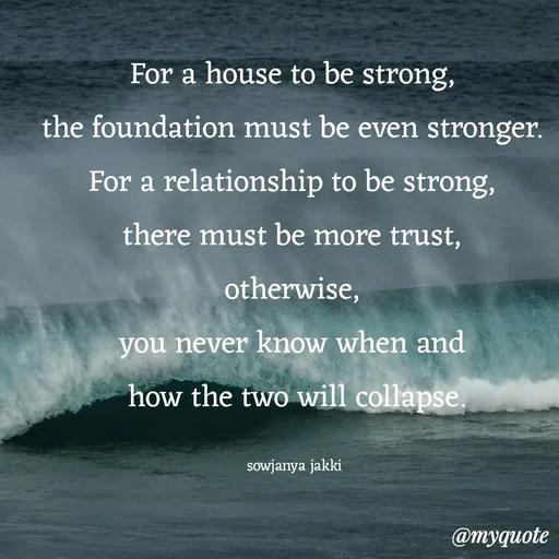 Quote by quotes - For a house to be strong, 
the foundation must be even stronger. 
For a relationship to be strong, 
there must be more trust, 
otherwise, 
you never know when and 
how the two will collapse.

sowjanya jakki  - Made using Quotes Creator App, Post Maker App