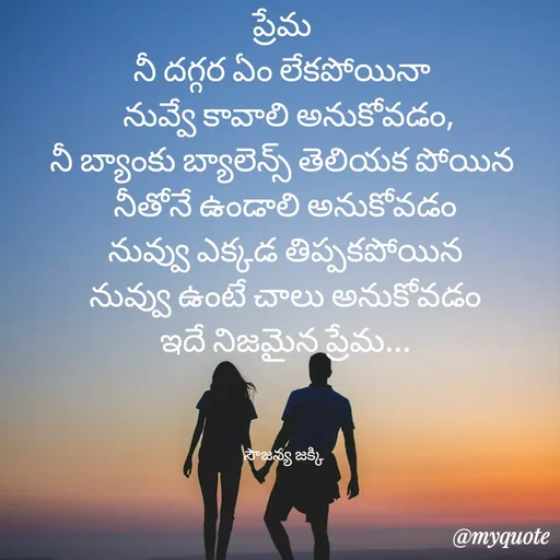 Quote by quotes - ప్రేమ 
నీ దగ్గర ఏం లేకపోయినా 
 నువ్వే కావాలి అనుకోవడం,
నీ బ్యాంకు బ్యాలెన్స్ తెలియక పోయిన 
 నీతోనే ఉండాలి అనుకోవడం 
నువ్వు ఎక్కడ తిప్పకపోయిన
నువ్వు ఉంటే చాలు అనుకోవడం
ఇదే నిజమైన ప్రేమ...



సౌజన్య జక్కి  - Made using Quotes Creator App, Post Maker App