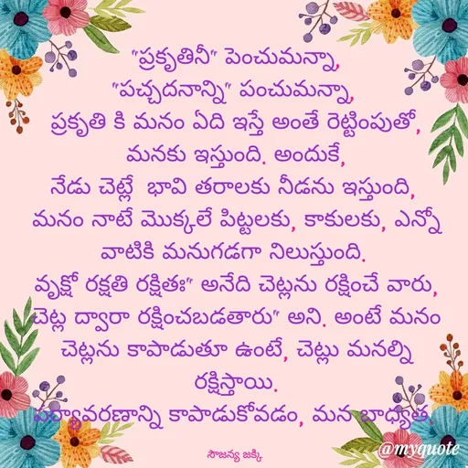 Quote by quotes - "ప్రకృతినీ" పెంచుమన్నా,
"పచ్చదనాన్ని" పంచుమన్నా, 
ప్రకృతి కి మనం ఏది ఇస్తే అంతే రెట్టింపుతో,
మనకు ఇస్తుంది. అందుకే,
నేడు చెట్లే  భావి తరాలకు నీడను ఇస్తుంది, 
మనం నాటే మొక్కలే పిట్టలకు, కాకులకు, ఎన్నో వాటికి మనుగడగా నిలుస్తుంది. 
వృక్షో రక్షతి రక్షితః" అనేది చెట్లను రక్షించే వారు, చెట్ల ద్వారా రక్షించబడతారు" అని. అంటే మనం చెట్లను కాపాడుతూ ఉంటే, చెట్లు మనల్ని రక్షిస్తాయి.
పర్యావరణాన్ని కాపాడుకోవడం, మన బాధ్యత. 

సౌజన్య జక్కి  - Made using Quotes Creator App, Post Maker App