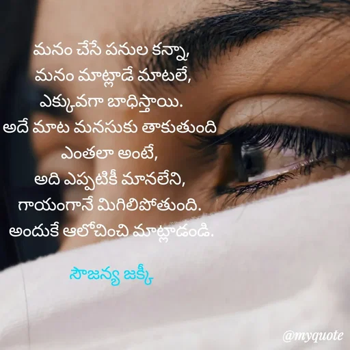 Quote by quotes - మనం చేసే పనుల కన్నా,
 మనం మాట్లాడే మాటలే,
 ఎక్కువగా బాధిస్తాయి. 
అదే మాట మనసుకు తాకుతుంది 
ఎంతలా అంటే, 
అది ఎప్పటికీ మానలేని, 
గాయంగానే మిగిలిపోతుంది. 
అందుకే ఆలోచించి మాట్లాడండి.

సౌజన్య జక్కీ - Made using Quotes Creator App, Post Maker App