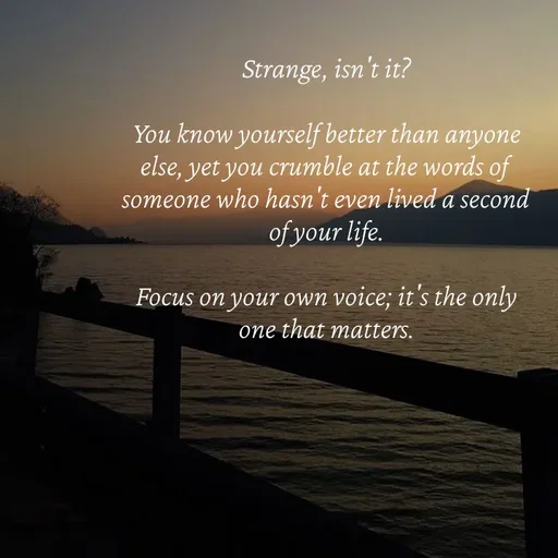 Quote by Strong_willed_girl - Strange, isn't it?

You know yourself better than anyone else, yet you crumble at the words of someone who hasn't even lived a second of your life.

Focus on your own voice; it's the only one that matters. - Made using Quotes Creator App, Post Maker App