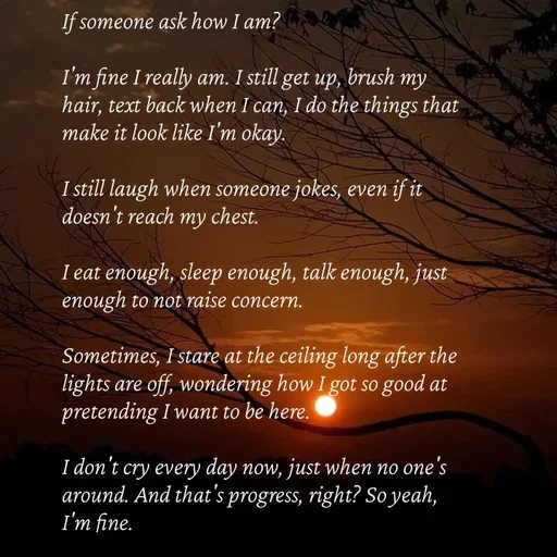 Quote by Strong_willed_girl - If someone ask how I am?

I'm fine I really am. I still get up, brush my hair, text back when I can, I do the things that make it look like I'm okay.

I still laugh when someone jokes, even if it doesn't reach my chest.

I eat enough, sleep enough, talk enough, just enough to not raise concern.

Sometimes, I stare at the ceiling long after the lights are off, wondering how I got so good at pretending I want to be here.

I don't cry every day now, just when no one's around. And that's progress, right? So yeah, I'm fine. - Made using Quotes Creator App, Post Maker App