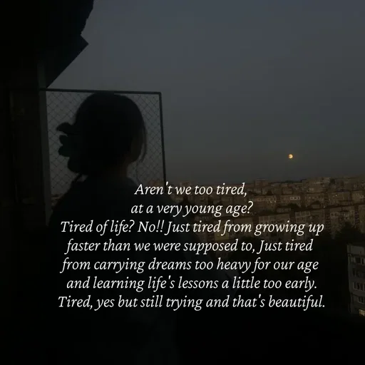 Quote by Strong_willed_girl - Aren't we too tired,
at a very young age?
Tired of life? No!! Just tired from growing up faster than we were supposed to, Just tired from carrying dreams too heavy for our age and learning life's lessons a little too early.
Tired, yes but still trying and that's beautiful. - Made using Quotes Creator App, Post Maker App