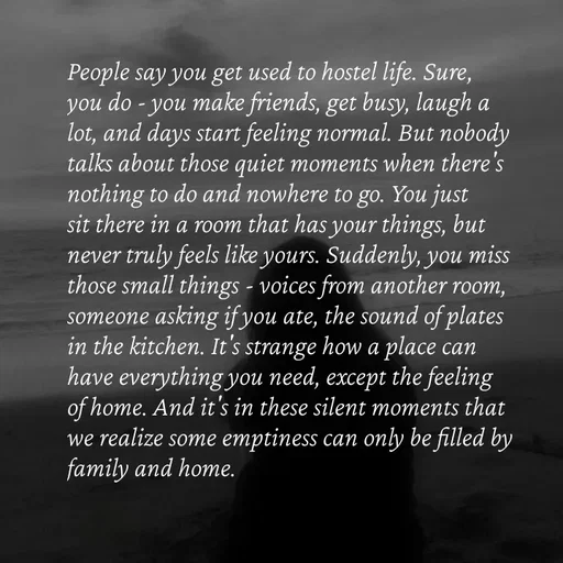 Quote by Strong_willed_girl - People say you get used to hostel life. Sure, you do - you make friends, get busy, laugh a lot, and days start feeling normal. But nobody talks about those quiet moments when there's nothing to do and nowhere to go. You just sit there in a room that has your things, but never truly feels like yours. Suddenly, you miss those small things - voices from another room, someone asking if you ate, the sound of plates in the kitchen. It's strange how a place can have everything you need, except the feeling of home. And it's in these silent moments that we realize some emptiness can only be filled by family and home.

 - Made using Quotes Creator App, Post Maker App