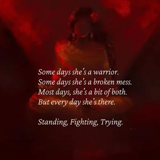 Quote by Strong_willed_girl - Some days she's a warrior.
Some days she's a broken mess.
Most days, she's a bit of both.
But every day she's there.

Standing, Fighting, Trying. - Made using Quotes Creator App, Post Maker App
