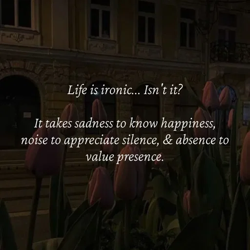 Quote by Strong_willed_girl - Life is ironic... Isn't it?

It takes sadness to know happiness, noise to appreciate silence, & absence to value presence. - Made using Quotes Creator App, Post Maker App