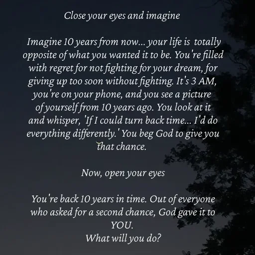 Quote by Strong_willed_girl - Close your eyes and imagine 

 Imagine 10 years from now... your life is  totally opposite of what you wanted it to be. You're filled with regret for not fighting for your dream, for giving up too soon without fighting. It's 3 AM, you're on your phone, and you see a picture of yourself from 10 years ago. You look at it and whisper, 'If I could turn back time... I'd do everything differently.' You beg God to give you that chance. 

Now, open your eyes

You're back 10 years in time. Out of everyone who asked for a second chance, God gave it to YOU. 
What will you do? - Made using Quotes Creator App, Post Maker App