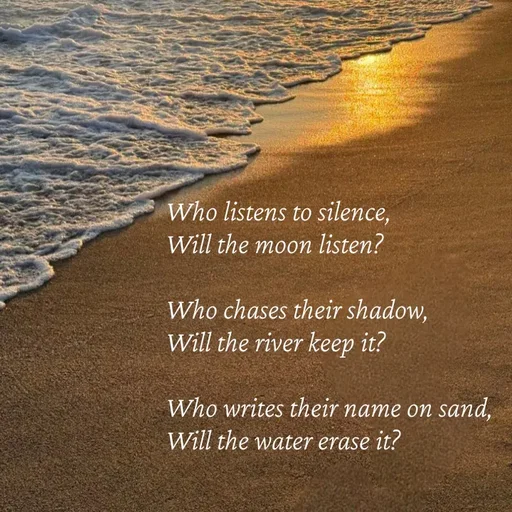 Quote by Strong_willed_girl - Who listens to silence, 
Will the moon listen?

Who chases their shadow, 
Will the river keep it?

Who writes their name on sand, 
Will the water erase it? - Made using Quotes Creator App, Post Maker App