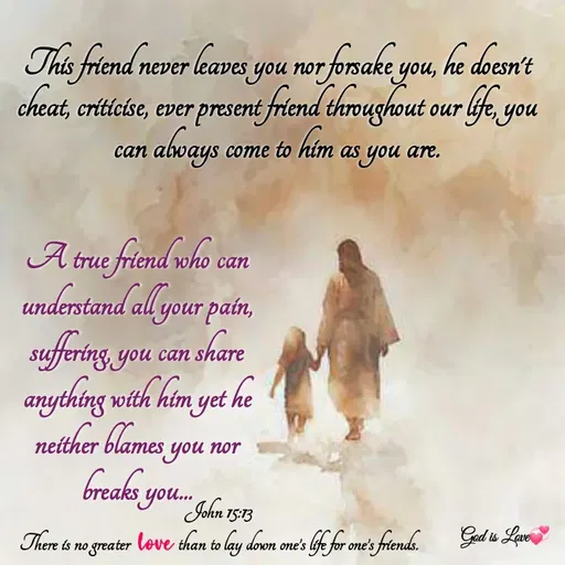 Quote by Venny - This friend never leaves you nor forsake you, he doesn't cheat, criticise, ever present friend throughout our life, you can always come to him as you are.







A true friend who can understand all your pain, suffering, you can share anything with him yet he neither blames you nor breaks you...John 15:13
There is no greater love than to lay down one’s life for one’s friends. - Made using Quotes Creator App, Post Maker App