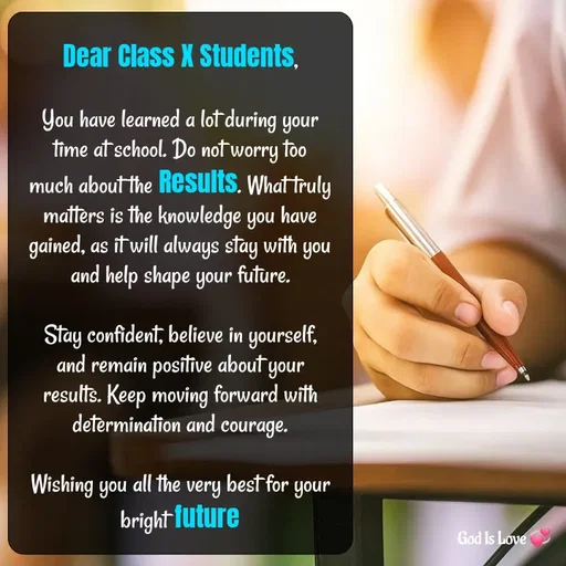 Quote by Venny - Dear Class X Students,

You have learned a lot during your time at school. Do not worry too much about the Results. What truly matters is the knowledge you have gained, as it will always stay with you and help shape your future.

Stay confident, believe in yourself, and remain positive about your results. Keep moving forward with determination and courage.

Wishing you all the very best for your bright future - Made using Quotes Creator App, Post Maker App