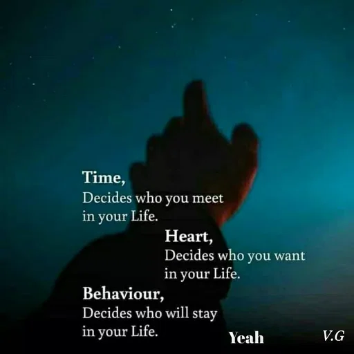 Quote by Venny - Time,
Decides who you meet
in your Life.
Heart,
Decides who you want
in your Life.
Behaviour,
Decides who will stay
in your Life.
Yeah
V.G
 - Made using Quotes Creator App, Post Maker App