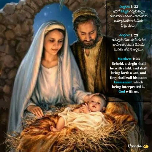 Quote by Venny - మత్తయి 1: 22
ఇదిగో కన్యక గర్భవతియై కుమారుని కనును ఆయనకు ఇమ్మానుయేలను పేరు పెట్టుదురు. 

మత్తయి 1: 23
 ఇమ్మానుయేలను పేరునకు భాషాంతరమున దేవుడు మనకు తోడని అర్థము.

Matthew 1: 23
Behold, a virgin shall be with child, and shall bring forth a son, and they shall call his name Emmanuel, which being interpreted is, God with us.
 - Made using Quotes Creator App, Post Maker App
