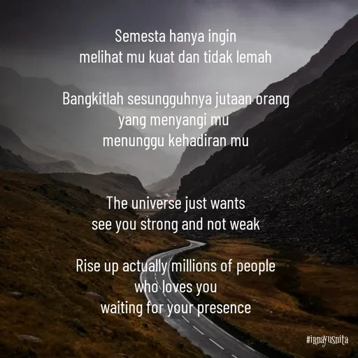 Quote by Irna Yusnita - Semesta hanya ingin
melihat mu kuat dan tidak lemah

Bangkitlah sesungguhnya jutaan orang
yang menyangi mu 
menunggu kehadiran mu


The universe just wants
see you strong and not weak

Rise up actually millions of people
who loves you
waiting for your presence - Made using Quotes Creator App, Post Maker App