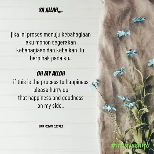 Quote by Irna Yusnita - Ya Allah....


jika ini proses menuju kebahagiaan
aku mohon segerakan
kebahagiaan dan kebaikan itu 
berpihak pada ku..

oh my Alloh
if this is the process to happiness
please hurry up
that happiness and goodness
on my side..



Irna Yusnita 020922 - Made using Quotes Creator App, Post Maker App