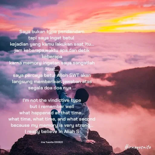 Quote by Irna Yusnita - Saya bukan type pendendam
tapi saya ingat betul 
kejadian yang kamu lakukan saat itu...
jam keberapa,waktu apa,dan detik keberapa
karna memory ingatan saya sangatlah kuat...
saya percaya betul Alloh SWT akan langsung memberikan jawaban atas segala doa doa nya ...
            
I'm not the vindictive type
but i remember well
what happened at that time...
what time, what time, and what second
because my memory is very strong...
I really believe in Allah S


Irna Yusnita 030922 - Made using Quotes Creator App, Post Maker App
