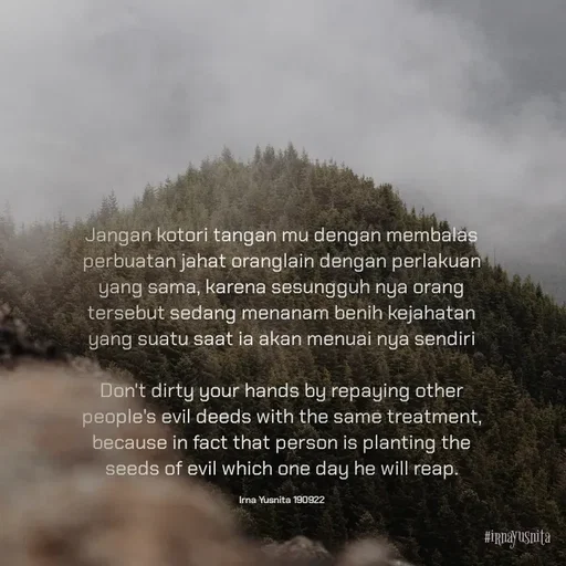 Quote by Umminya Taqiy - Jangan kotori tangan mu dengan membalas perbuatan jahat oranglain dengan perlakuan yang sama, karena sesungguh nya orang tersebut sedang menanam benih kejahatan yang suatu saat ia akan menuai nya sendiri

Don't dirty your hands by repaying other people's evil deeds with the same treatment, because in fact that person is planting the seeds of evil which one day he will reap.

Irna Yusnita 190922 - Made using Quotes Creator App, Post Maker App