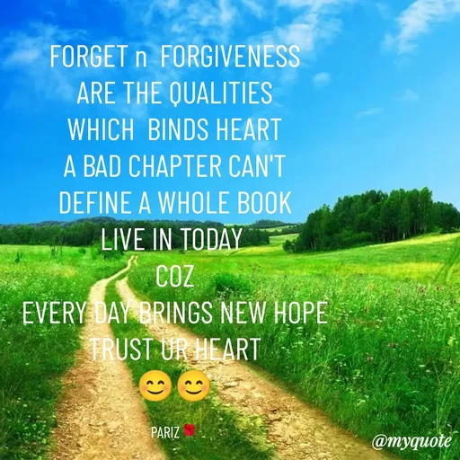Quote by parinita - FORGET n  FORGIVENESS
ARE THE QUALITIES
WHICH  BINDS HEART
A BAD CHAPTER CAN'T
DEFINE A WHOLE BOOK
LIVE IN TODAY 
COZ
EVERY DAY BRINGS NEW HOPE
TRUST UR HEART
😊😊

PARIZ🌹 - Made using Quotes Creator App, Post Maker App