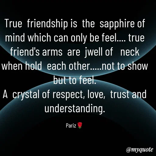 Quote by parinita - True  friendship is  the  sapphire of mind which can only be feel.... true friend's arms  are  jwell of   neck when hold  each other.....not to show but to feel.
A  crystal of respect, love,  trust and understanding.

Pariz🌹 - Made using Quotes Creator App, Post Maker App