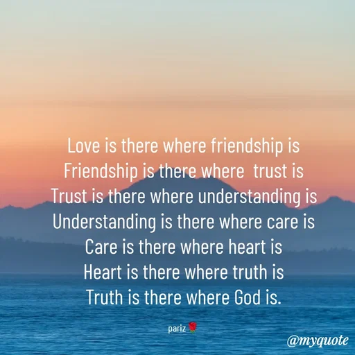 Quote by parinita - Love is there where friendship is
Friendship is there where  trust is
Trust is there where understanding is
Understanding is there where care is
Care is there where heart is
Heart is there where truth is
Truth is there where God is.

pariz🌹 - Made using Quotes Creator App, Post Maker App