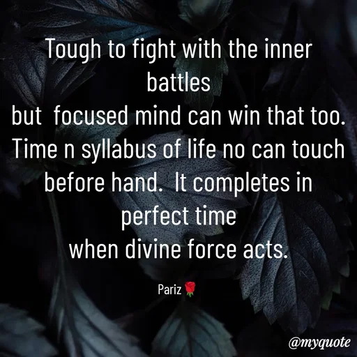 Quote by parinita - Tough to fight with the inner battles
but  focused mind can win that too.
Time n syllabus of life no can touch
before hand.  lt completes in perfect time
when divine force acts.

Pariz🌹 - Made using Quotes Creator App, Post Maker App