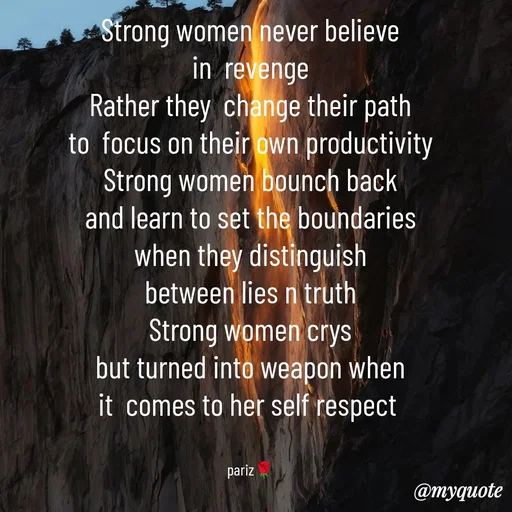 Quote by parinita - Strong women never believe
in  revenge
Rather they  change their path
to  focus on their own productivity
Strong women bounch back
and learn to set the boundaries
when they distinguish
between lies n truth
Strong women crys
but turned into weapon when
it  comes to her self respect 


pariz🌹 - Made using Quotes Creator App, Post Maker App