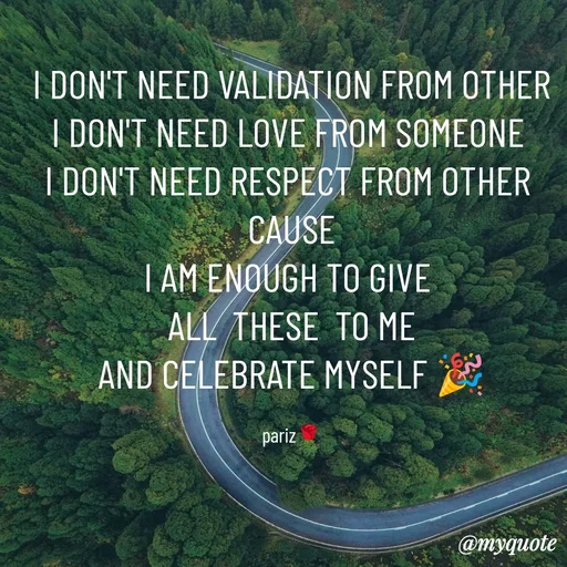 Quote by parinita - I DON'T NEED VALIDATION FROM OTHER
I DON'T NEED LOVE FROM SOMEONE 
I DON'T NEED RESPECT FROM OTHER 
CAUSE
I AM ENOUGH TO GIVE 
ALL  THESE  TO ME
AND CELEBRATE MYSELF 🎉

pariz🌹 - Made using Quotes Creator App, Post Maker App