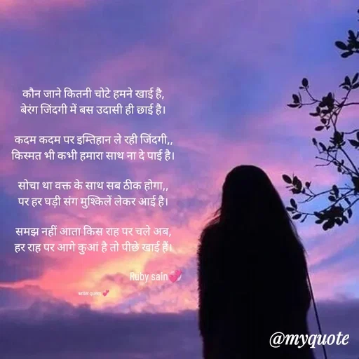 Quote by 💞writer queen💞 - कौन जाने कितनी चोटे हमने खाई है,
बेरंग जिंदगी में बस उदासी ही छाई है।

कदम कदम पर इम्तिहान ले रही जिंदगी,,
किस्मत भी कभी हमारा साथ ना दे पाई है।

सोचा था वक्त के साथ सब ठीक होगा,,
पर हर घड़ी संग मुश्किलें लेकर आई है।

समझ नहीं आता किस राह पर चले अब,
हर राह पर आगे कुआं है तो पीछे खाई हैं।
 
                                                  Ruby sain💞

writer queen 💞 - Made using Quotes Creator App, Post Maker App