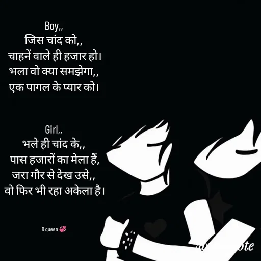 Quote by 💞writer queen💞 - Boy,,
जिस चांद को,,
 चाहनें वाले ही हजार हो।
भला वो क्या समझेगा,,
एक पागल के प्यार को।


Girl,,
भले ही चांद के,,
 पास हजारों का मेला हैं,
जरा गौर से देख उसे,,
 वो फिर भी रहा अकेला है।



R queen 💞 - Made using Quotes Creator App, Post Maker App