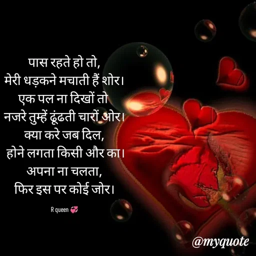 Quote by 💞writer queen💞 - पास रहते हो तो,
मेरी धड़कने मचाती हैं शोर।
एक पल ना दिखों तो 
नजरे तुम्हें ढूंढती चारों ओर।
क्या करे जब दिल,
 होने लगता किसी और का।
अपना ना चलता,
फिर इस पर कोई जोर।

R queen 💞 - Made using Quotes Creator App, Post Maker App