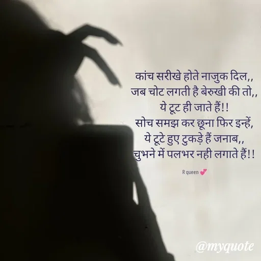 Quote by 💞writer queen💞 - कांच सरीखे होते नाजुक दिल,,
जब चोट लगती है बेरुखी की तो,,
ये टूट ही जाते हैं!!
सोच समझ कर छूना फिर इन्हें,
ये टूटे हुए टुकड़े हैं जनाब,,
चुभने में पलभर नही लगाते हैं!!

R queen 💞 - Made using Quotes Creator App, Post Maker App
