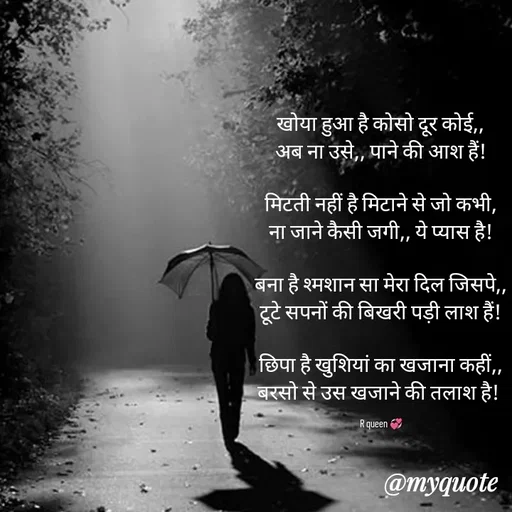 Quote by 💞writer queen💞 - खोया हुआ है कोसो दूर कोई,,
अब ना उसे,, पाने की आश हैं!

मिटती नहीं है मिटाने से जो कभी,
ना जाने कैसी जगी,, ये प्यास है!

बना है श्मशान सा मेरा दिल जिसपे,,
टूटे सपनों की बिखरी पड़ी लाश हैं!

छिपा है खुशियां का खजाना कहीं,,
बरसो से उस खजाने की तलाश है! 

R queen 💞 - Made using Quotes Creator App, Post Maker App