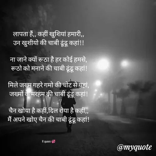 Quote by 💞writer queen💞 - लापता हैं,, कहीं खुशियां हमारी,,
उन खुशीयो की चाबी ढूंढू कहां!!

ना जाने क्यों रूठा है हर कोई हमसे,
 रूठो को मनाने की चाबी ढूंढू कहां!

मिले जख्म गहरे गमो की चोट से यहां, जख्मों के मरहम की चाबी ढूंढू कहां!

चैन खोया है कहीं,दिल रोया है कहीं,,
मैं अपने खोए चैन की चाबी ढूंढू कहां!



R queen 💞 - Made using Quotes Creator App, Post Maker App