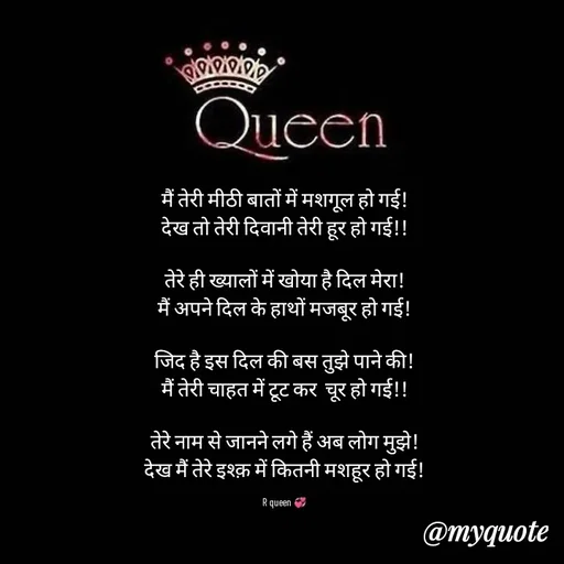Quote by 💞writer queen💞 - मैं तेरी मीठी बातों में मशगूल हो गई!
देख तो तेरी दिवानी तेरी हूर हो गई!!

तेरे ही ख्यालों में खोया है दिल मेरा!
मैं अपने दिल के हाथों मजबूर हो गई!

जिद है इस दिल की बस तुझे पाने की!
मैं तेरी चाहत में टूट कर  चूर हो गई!!

तेरे नाम से जानने लगे हैं अब लोग मुझे!
देख मैं तेरे इश्क़ में कितनी मशहूर हो गई!

R queen 💞 - Made using Quotes Creator App, Post Maker App