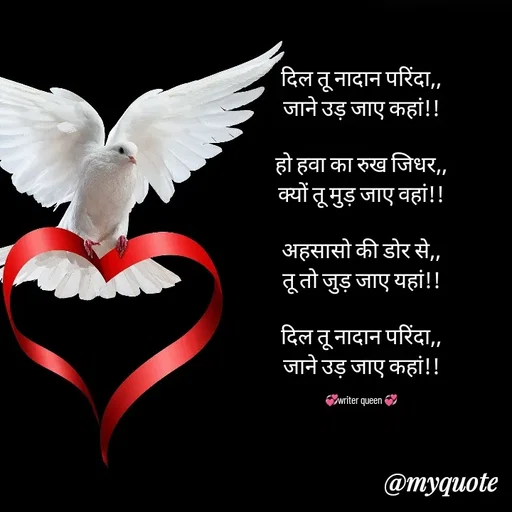 Quote by 💞writer queen💞 - दिल तू नादान परिंदा,,
जाने उड़ जाए कहां!!

हो हवा का रुख जिधर,,
क्यों तू मुड़ जाए वहां!!

अहसासो की डोर से,,
तू तो जुड़ जाए यहां!!

दिल तू नादान परिंदा,,
जाने उड़ जाए कहां!!

💞writer queen 💞 - Made using Quotes Creator App, Post Maker App