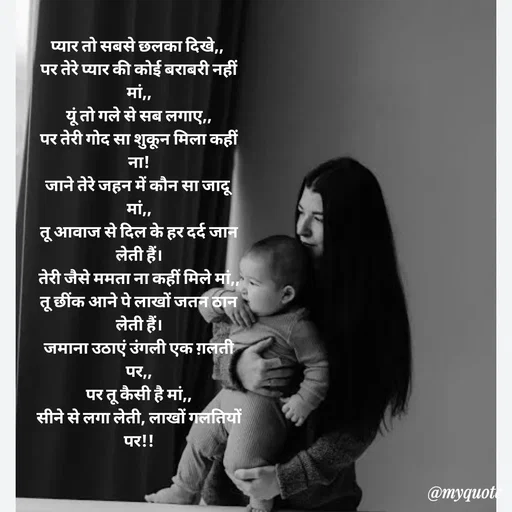 Quote by 💞writer queen💞 - प्यार तो सबसे छलका दिखे,, 
पर तेरे प्यार की कोई बराबरी नहीं मां,,
यूं तो गले से सब लगाए,,
पर तेरी गोद सा शुकून मिला कहीं ना!
जाने तेरे जहन में कौन सा जादू मां,,
तू आवाज से दिल के हर दर्द जान लेती हैं।
तेरी जैसे ममता ना कहीं मिले मां,,
तू छींक आने पे लाखों जतन ठान लेती हैं।
जमाना उठाएं उंगली एक ग़लती पर,,
पर तू कैसी है मां,,
सीने से लगा लेती, लाखों गलतियों पर!!






Muskan ✍️ - Made using Quotes Creator App, Post Maker App