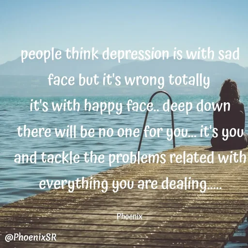 Quote by Shailja - people think depression is with sad face but it's wrong totally 
it's with happy face.. deep down there will be no one for you... it's you and tackle the problems related with everything you are dealing.....

Phoenix  - Made using Quotes Creator App, Post Maker App
