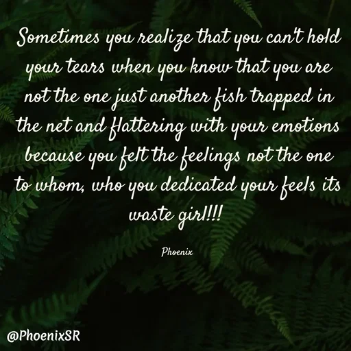 Quote by Shailja - Sometimes you realize that you can't hold your tears when you know that you are not the one just another fish trapped in the net and flattering with your emotions
because you felt the feelings not the one to whom, who you dedicated your feels its waste girl!!! 

Phoenix  - Made using Quotes Creator App, Post Maker App