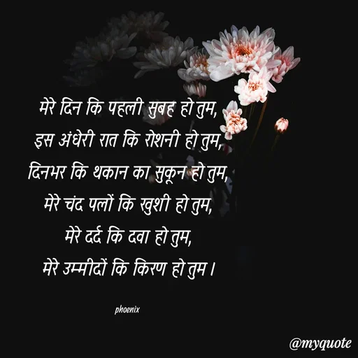 Quote by Shailja - मेरे दिन कि पहली सुबह हो तुम,
इस अंधेरी रात कि रोशनी हो तुम,
दिनभर कि थकान का सुकून हो तुम,
मेरे चंद पलों कि खुशी हो तुम,
मेरे दर्द कि दवा हो तुम,
मेरे उम्मीदों कि किरण हो तुम ।

phoenix  - Made using Quotes Creator App, Post Maker App