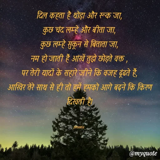 Quote by Shailja - दिल कहता है थोड़ा और रूक जा,
कुछ चंद लम्हे और बीता जा,
कुछ लम्हे सुकून से बिताता जा,
नम हो जाती हैं आंखें तुझे छोड़ते वक्त ,
पर तेरी यादों के सहारे जीने कि वजह ढूंढते हैं,
आखिर तेरे साथ से ही तो हमें हमको आगे बढ़ने कि किरण दिखती है।


phoenix  - Made using Quotes Creator App, Post Maker App