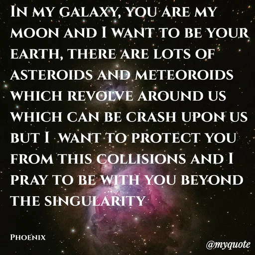 Quote by Shailja - In my galaxy, you are my moon and I want to be your earth, there are lots of asteroids and meteoroids which revolve around us which can be crash upon us but I  want to protect you from this collisions and I pray to be with you beyond the singularity 


Phoenix  - Made using Quotes Creator App, Post Maker App