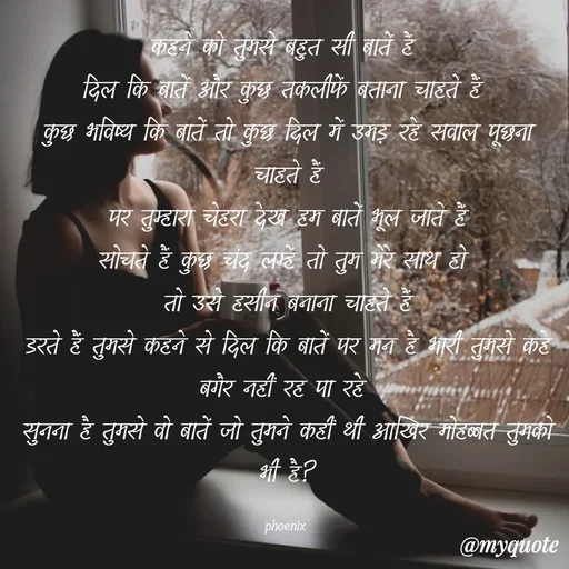 Quote by Shailja - कहने को तुमसे बहुत सी बातें हैं 
दिल कि बातें और कुछ तकलीफें बताना चाहते हैं 
कुछ भविष्य कि बातें तो कुछ दिल में उमड़ रहे सवाल पूछना चाहते हैं
पर तुम्हारा चेहरा देख हम बातें भूल जाते हैं
सोचते हैं कुछ चंद लम्हें तो तुम मेरे साथ हो 
तो उसे हसीन बनाना चाहते हैं
डरते हैं तुमसे कहने से दिल कि बातें पर मन है भारी तुमसे कहे बगैर नहीं रह पा रहे 
सुनना है तुमसे वो बातें जो तुमने कहीं थी आखिर मोहब्बत तुमको भी है?

phoenix  - Made using Quotes Creator App, Post Maker App