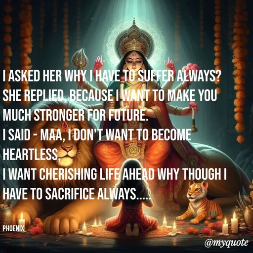 Quote by Shailja - I asked her why I have to suffer always?
she replied, because I want to make you much stronger for future.
I said - Maa, I don't want to become heartless, 
I want cherishing life ahead why though I have to sacrifice always.....


Phoenix  - Made using Quotes Creator App, Post Maker App