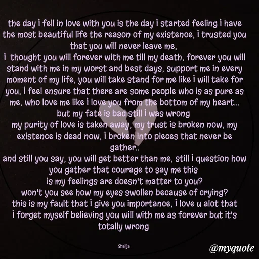 Quote by Shailja - the day I fell in love with you is the day I started feeling I have the most beautiful life the reason of my existence, I trusted you that you will never leave me, 
I  thought you will forever with me till my death, forever you will stand with me in my worst and best days, support me in every moment of my life, you will take stand for me like I will take for you, I feel ensure that there are some people who is as pure as me, who love me like I love you from the bottom of my heart...
but my fate is bad still I was wrong 
my purity of love is taken away, my trust is broken now, my existence is dead now, I broken into pieces that never be gather..
and still you say, you will get better than me, still I question how you gather that courage to say me this 
is my feelings are doesn't matter to you?
won't you see how my eyes swollen because of crying?
this is my fault that I give you importance, I love u alot that I forget myself believing you will with me as forever but it's totally wrong 


Shailja  - Made using Quotes Creator App, Post Maker App
