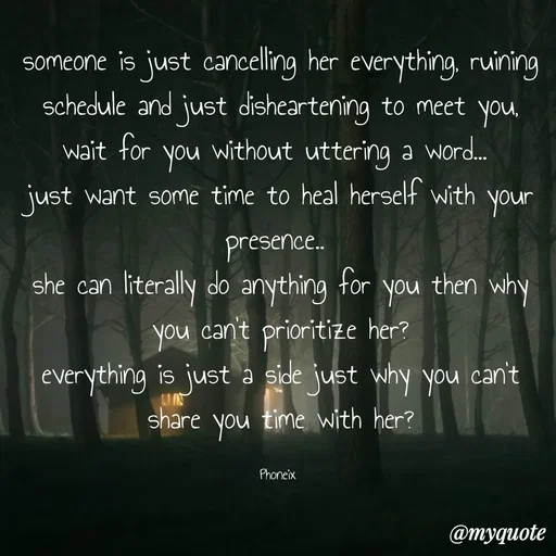 Quote by Shailja - someone is just cancelling her everything, ruining schedule and just disheartening to meet you, wait for you without uttering a word... 
just want some time to heal herself with your presence.. 
she can literally do anything for you then why you can't prioritize her?
everything is just a side just why you can't share you time with her?

Phoneix  - Made using Quotes Creator App, Post Maker App