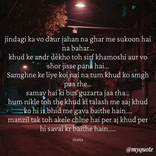 Quote by Shailja - jindagi ka vo daur jahan na ghar me sukoon hai na bahar...
khud ke andr dekho toh sirf khamoshi aur vo shor jisse pana hai...
Samghne ke liye koi nai na tum khud ko smgh paa rhe...
samay hai ki bus guzarta jaa rha...
hum nikle toh the khud ki talash me aaj khud ko hi is bhid me gava baithe hain....
manzil tak toh akele chlne hai per aj khud per hi saval kr baithe hain.....

shailja - Made using Quotes Creator App, Post Maker App