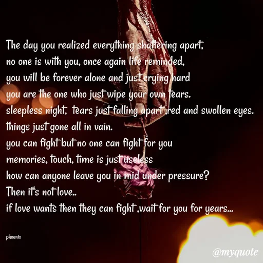 Quote by Shailja - The day you realized everything shattering apart,
no one is with you, once again life reminded,
you will be forever alone and just crying hard 
you are the one who just wipe your own tears.
sleepless night,  tears just falling apart ,red and swollen eyes.
things just gone all in vain.
you can fight but no one can fight for you
memories, touch, time is just useless
how can anyone leave you in mid under pressure?
Then it's not love..
if love wants then they can fight ,wait for you for years...


phoenix  - Made using Quotes Creator App, Post Maker App